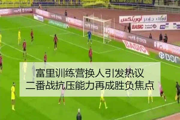 富里训练营换人引发热议 二番战抗压能力再成胜负焦点